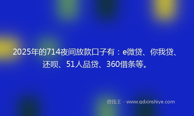 2025年的714夜间放款口子有：e微贷、你我贷、还呗、51人品贷、360借条等。
