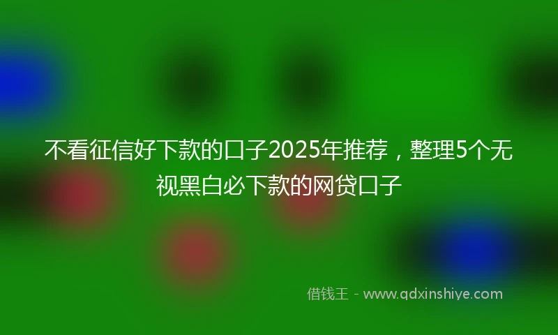 不看征信好下款的口子2025年推荐，整理5个无视黑白必下款的网贷口子