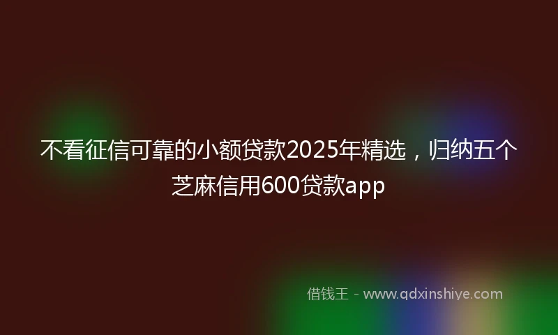 不看征信可靠的小额贷款2025年精选，归纳五个芝麻信用600贷款app