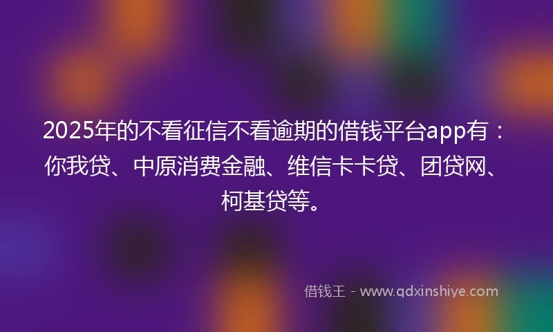 2025年的不看征信不看逾期的借钱平台app有：你我贷、中原消费金融、维信卡卡贷、团贷网、柯基贷等。