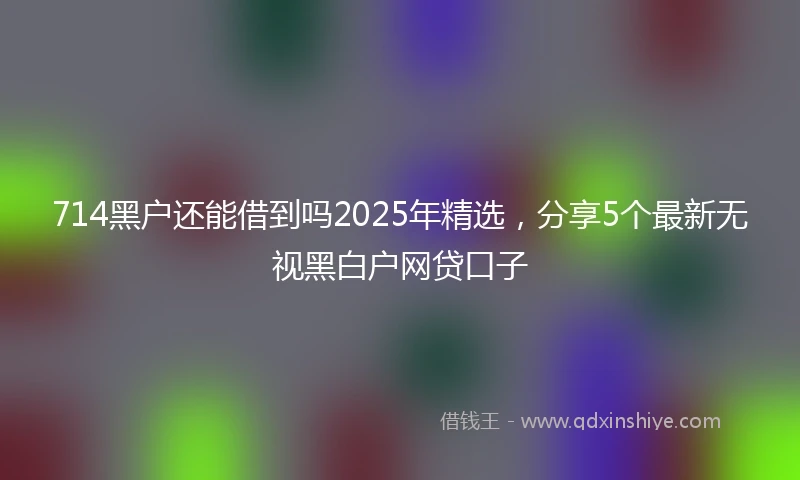 714黑户还能借到吗2025年精选，分享5个最新无视黑白户网贷口子