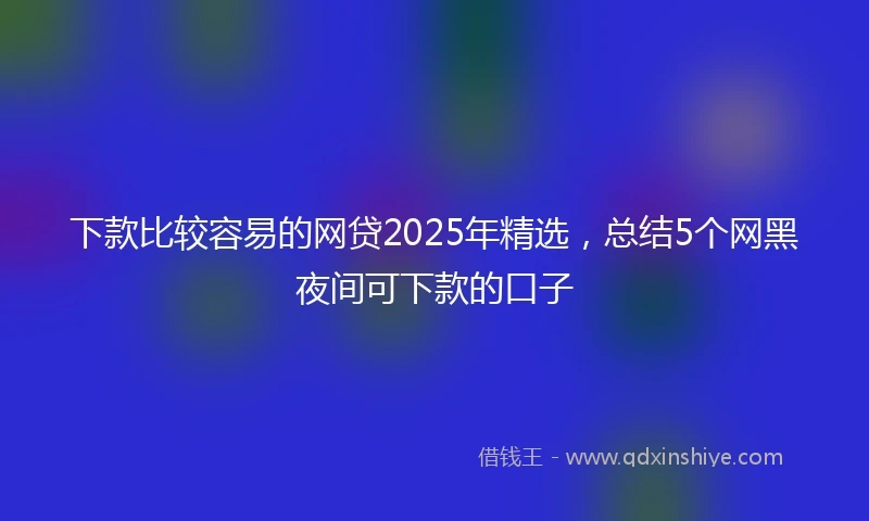 下款比较容易的网贷2025年精选，总结5个网黑夜间可下款的口子