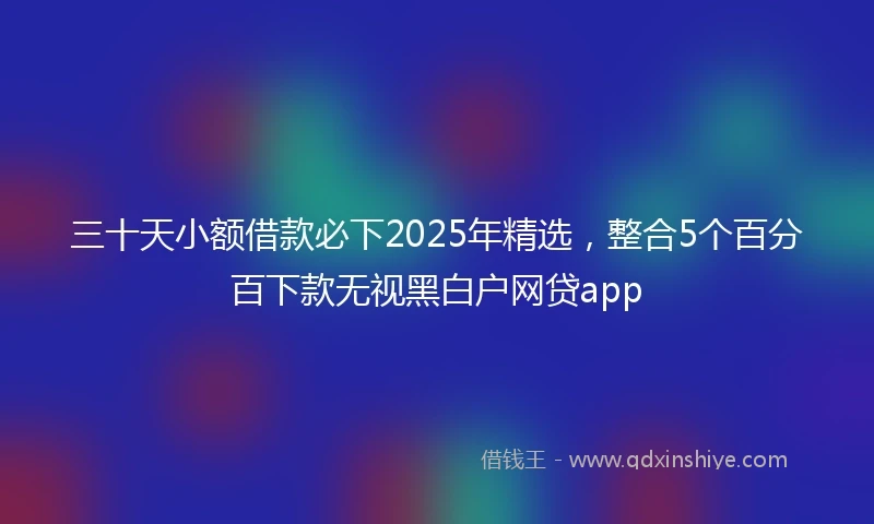 三十天小额借款必下2025年精选，整合5个百分百下款无视黑白户网贷app