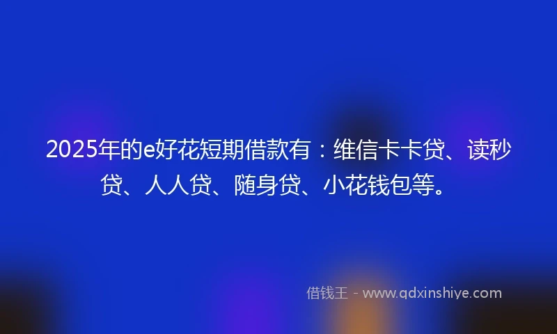 2025年的e好花短期借款有：维信卡卡贷、读秒贷、人人贷、随身贷、小花钱包等。