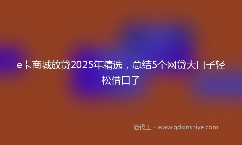 e卡商城放贷2025年精选，总结5个网贷大口子轻松借口子