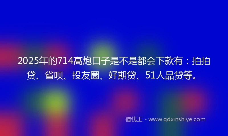 2025年的714高炮口子是不是都会下款有：拍拍贷、省呗、投友圈、好期贷、51人品贷等。