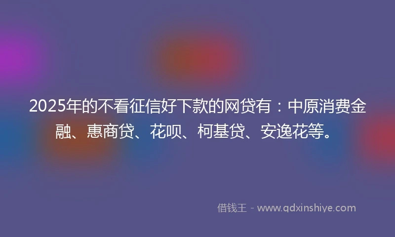 2025年的不看征信好下款的网贷有：中原消费金融、惠商贷、花呗、柯基贷、安逸花等。