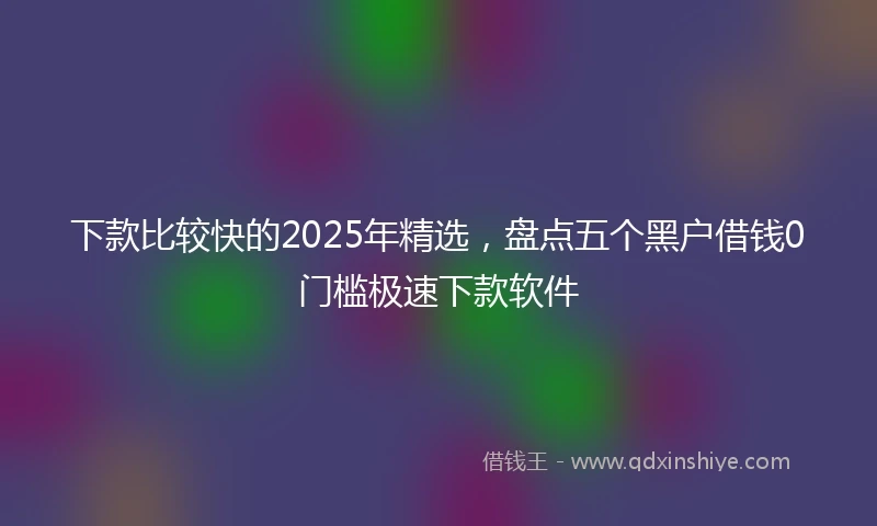 下款比较快的2025年精选，盘点五个黑户借钱0门槛极速下款软件