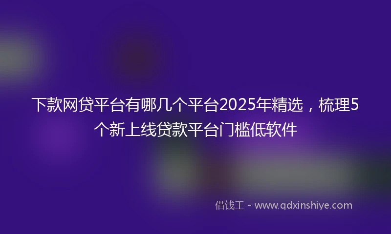 下款网贷平台有哪几个平台2025年精选，梳理5个新上线贷款平台门槛低软件
