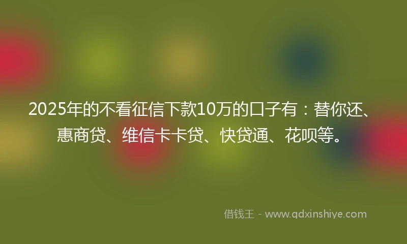 2025年的不看征信下款10万的口子有：替你还、惠商贷、维信卡卡贷、快贷通、花呗等。