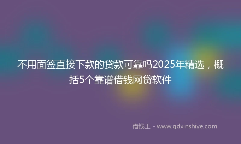 不用面签直接下款的贷款可靠吗2025年精选，概括5个靠谱借钱网贷软件