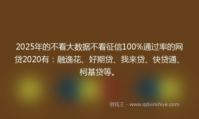 2025年的不看大数据不看征信100%通过率的网贷2020有：融逸花、好期贷、我来贷、快贷通、柯基贷等。
