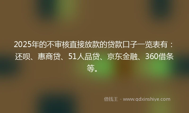 2025年的不审核直接放款的贷款口子一览表有：还呗、惠商贷、51人品贷、京东金融、360借条等。