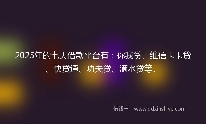 2025年的七天借款平台有：你我贷、维信卡卡贷、快贷通、功夫贷、滴水贷等。