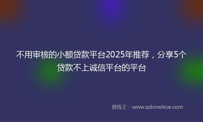 不用审核的小额贷款平台2025年推荐，分享5个贷款不上诚信平台的平台