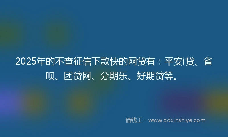 2025年的不查征信下款快的网贷有：平安i贷、省呗、团贷网、分期乐、好期贷等。