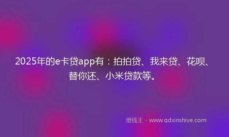 2025年的e卡贷app有：拍拍贷、我来贷、花呗、替你还、小米贷款等。