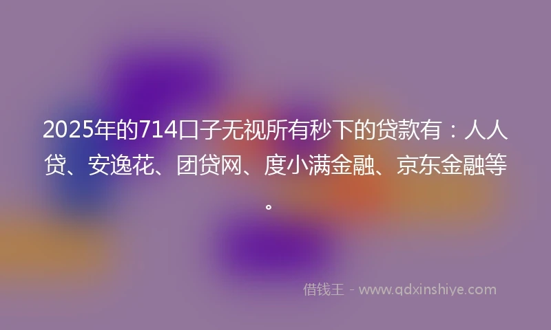 2025年的714口子无视所有秒下的贷款有：人人贷、安逸花、团贷网、度小满金融、京东金融等。