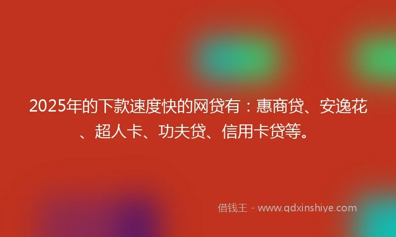 2025年的下款速度快的网贷有：惠商贷、安逸花、超人卡、功夫贷、信用卡贷等。