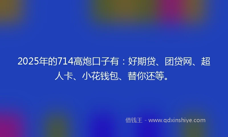 2025年的714高炮口子有：好期贷、团贷网、超人卡、小花钱包、替你还等。