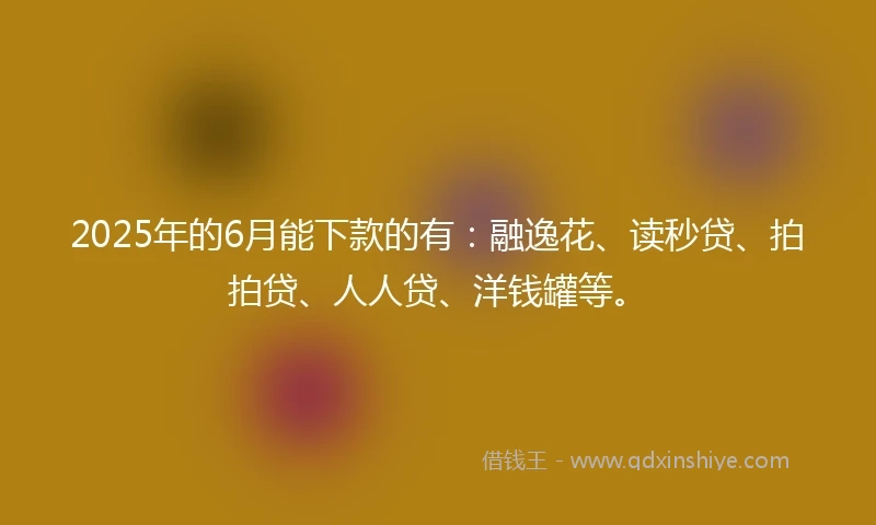 2025年的6月能下款的有：融逸花、读秒贷、拍拍贷、人人贷、洋钱罐等。