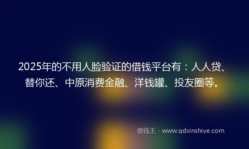 2025年的不用人脸验证的借钱平台有：人人贷、替你还、中原消费金融、洋钱罐、投友圈等。
