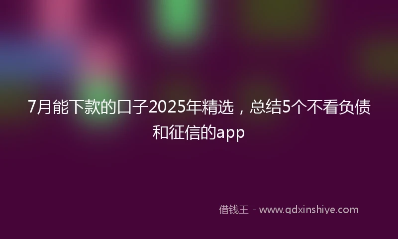 7月能下款的口子2025年精选，总结5个不看负债和征信的app