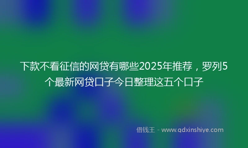 下款不看征信的网贷有哪些2025年推荐，罗列5个最新网贷口子今日整理这五个口子