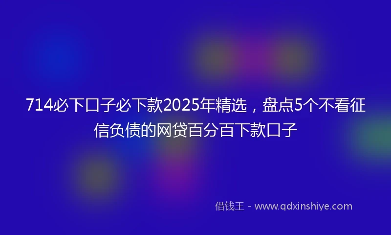 714必下口子必下款2025年精选，盘点5个不看征信负债的网贷百分百下款口子