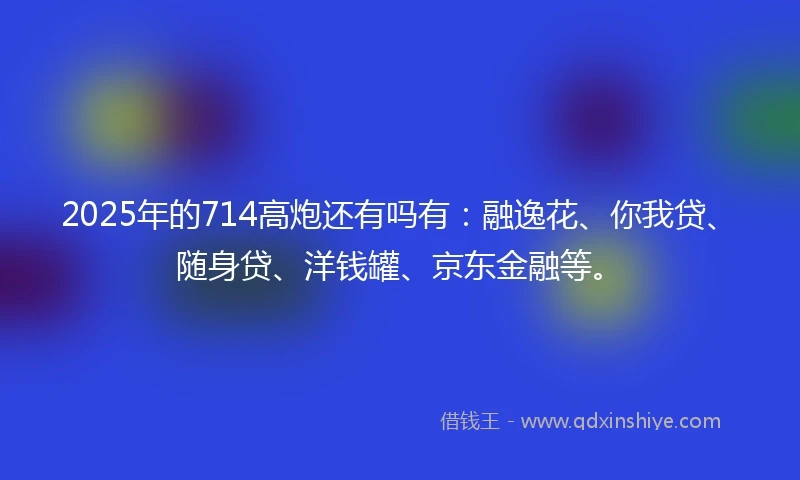 2025年的714高炮还有吗有：融逸花、你我贷、随身贷、洋钱罐、京东金融等。