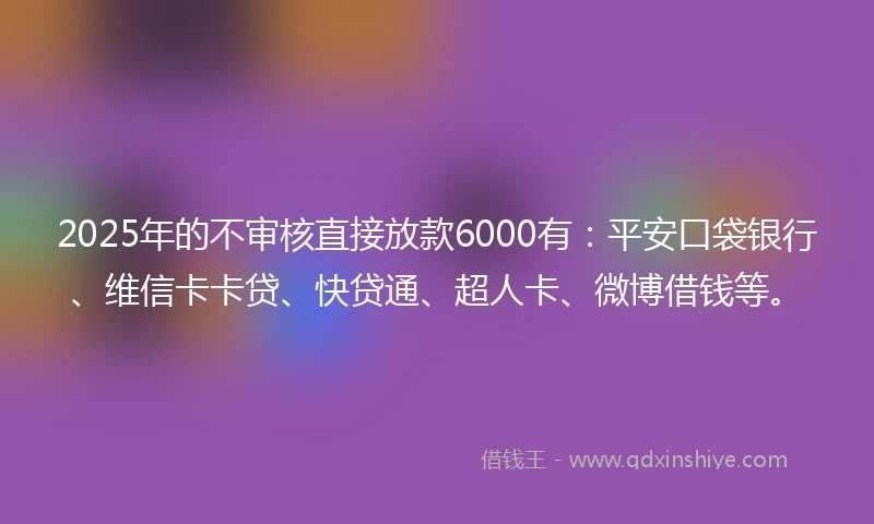 2025年的不审核直接放款6000有：平安口袋银行、维信卡卡贷、快贷通、超人卡、微博借钱等。