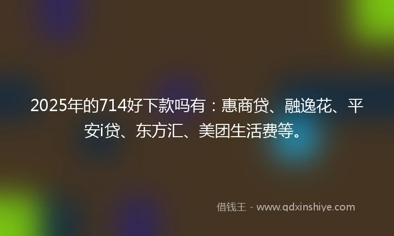 2025年的714好下款吗有：惠商贷、融逸花、平安i贷、东方汇、美团生活费等。