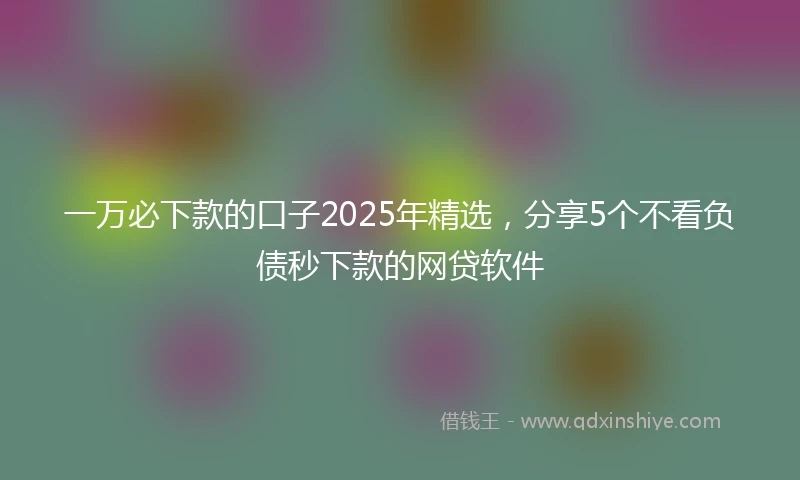 一万必下款的口子2025年精选，分享5个不看负债秒下款的网贷软件