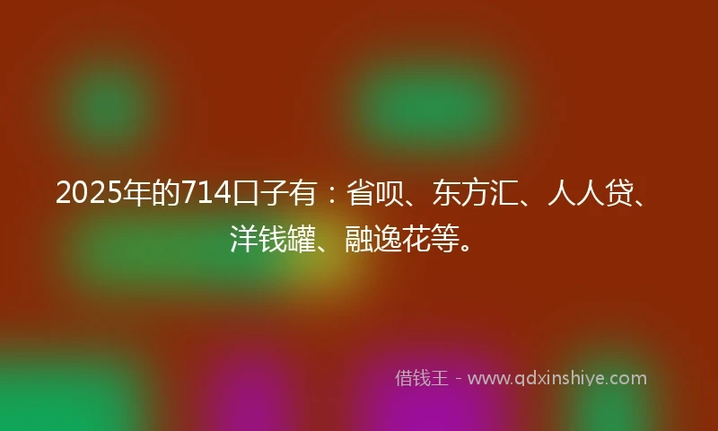 2025年的714口子有：省呗、东方汇、人人贷、洋钱罐、融逸花等。