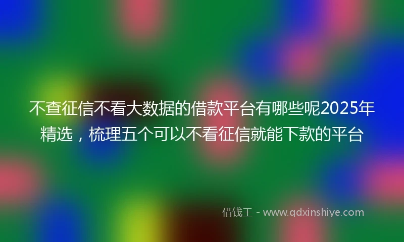 不查征信不看大数据的借款平台有哪些呢2025年精选，梳理五个可以不看征信就能下款的平台
