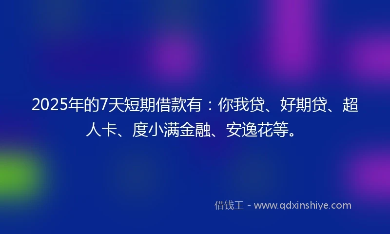 2025年的7天短期借款有：你我贷、好期贷、超人卡、度小满金融、安逸花等。