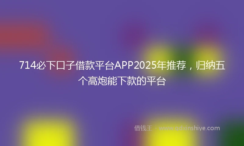 714必下口子借款平台APP2025年推荐，归纳五个高炮能下款的平台