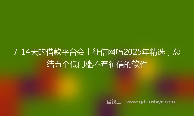 7-14天的借款平台会上征信网吗2025年精选，总结五个低门槛不查征信的软件
