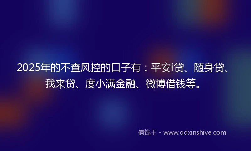 2025年的不查风控的口子有：平安i贷、随身贷、我来贷、度小满金融、微博借钱等。