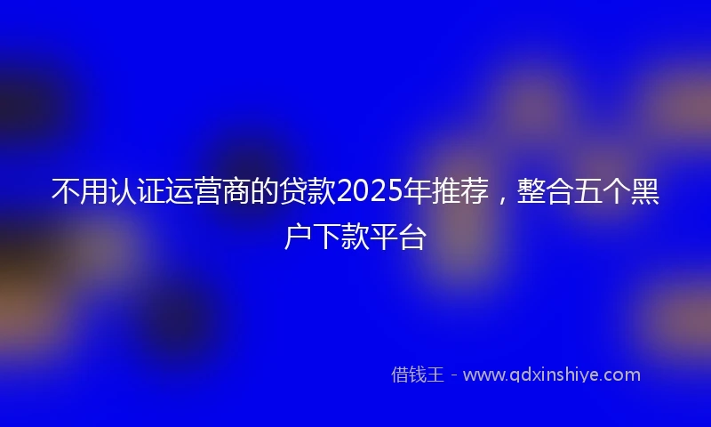 不用认证运营商的贷款2025年推荐，整合五个黑户下款平台