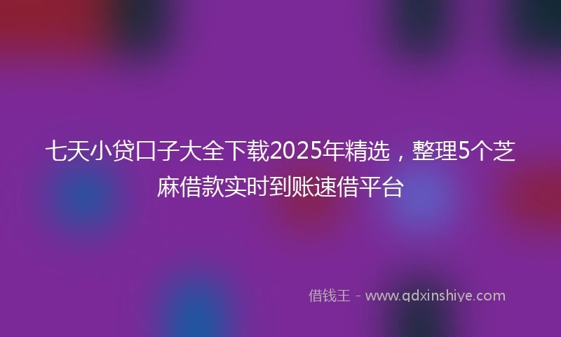 七天小贷口子大全下载2025年精选，整理5个芝麻借款实时到账速借平台