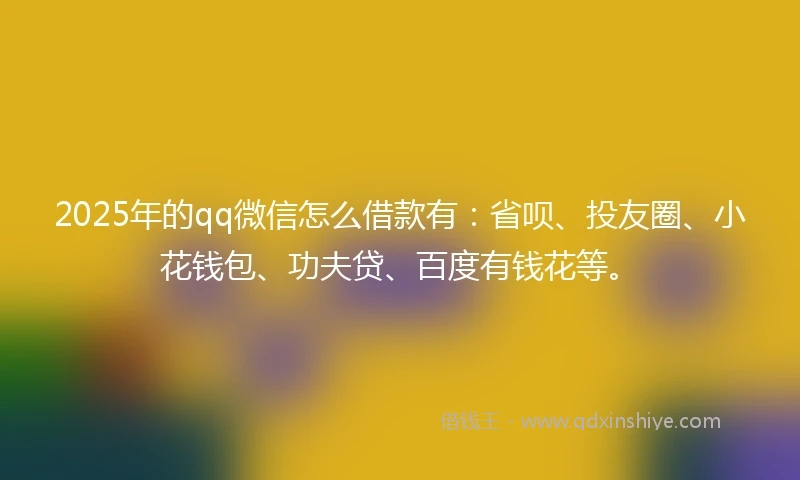 2025年的qq微信怎么借款有：省呗、投友圈、小花钱包、功夫贷、百度有钱花等。