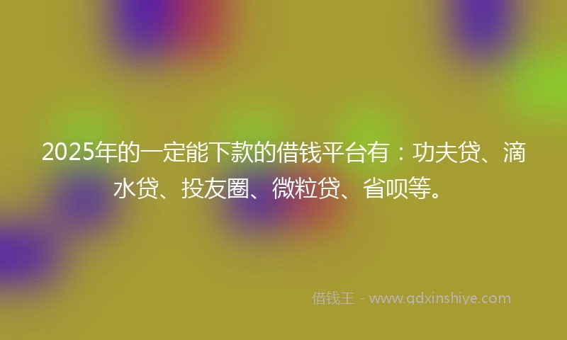 2025年的一定能下款的借钱平台有：功夫贷、滴水贷、投友圈、微粒贷、省呗等。