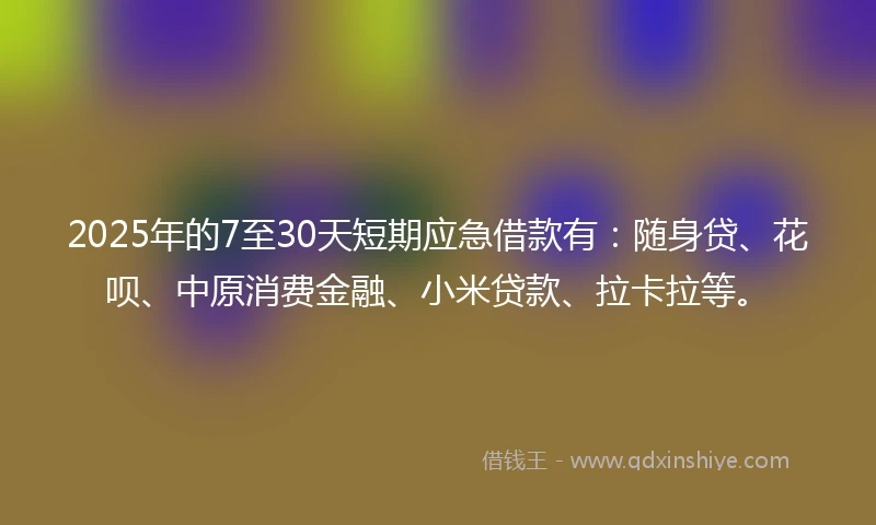 2025年的7至30天短期应急借款有：随身贷、花呗、中原消费金融、小米贷款、拉卡拉等。
