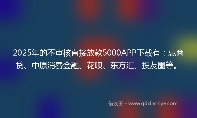 2025年的不审核直接放款5000APP下载有：惠商贷、中原消费金融、花呗、东方汇、投友圈等。