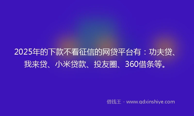 2025年的下款不看征信的网贷平台有：功夫贷、我来贷、小米贷款、投友圈、360借条等。