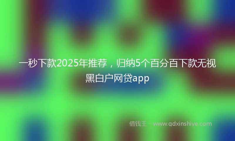 一秒下款2025年推荐，归纳5个百分百下款无视黑白户网贷app