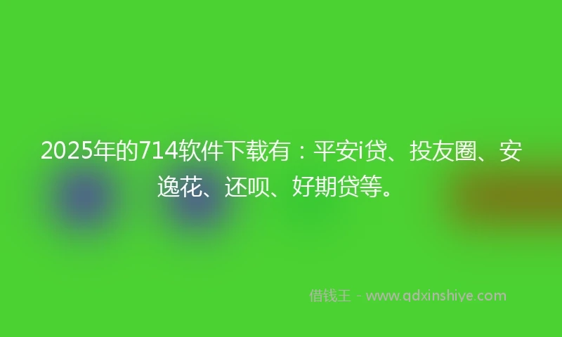 2025年的714软件下载有：平安i贷、投友圈、安逸花、还呗、好期贷等。