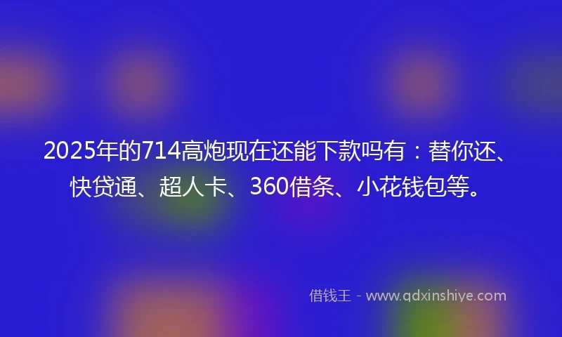 2025年的714高炮现在还能下款吗有：替你还、快贷通、超人卡、360借条、小花钱包等。