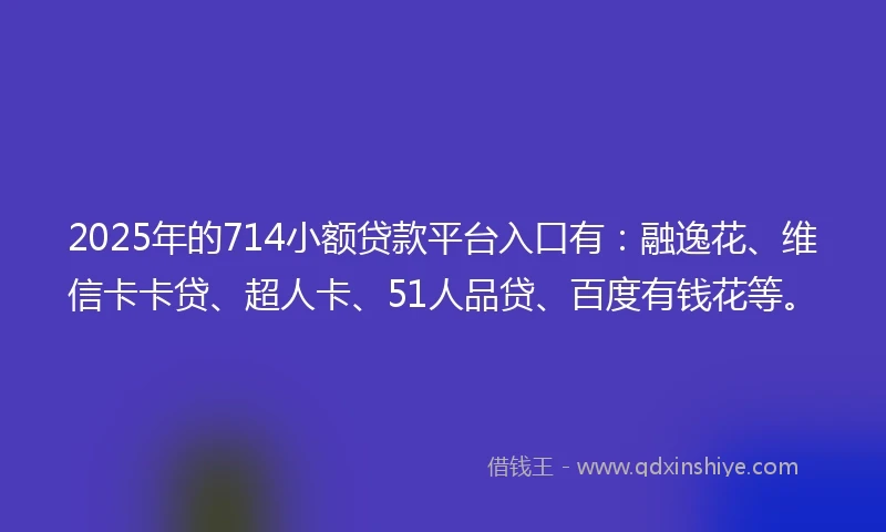 2025年的714小额贷款平台入口有：融逸花、维信卡卡贷、超人卡、51人品贷、百度有钱花等。